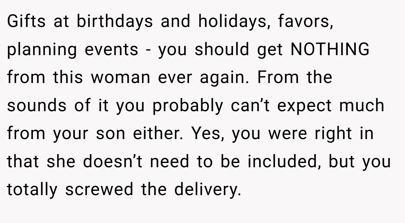 Gifts at birthdays and holidays, favors, planning events - you should get NOTHING from this woman ever again. From the sounds of it you probably can’t expect much from your son either. Yes, you were right in that she doesn’t need to be included, but you totally screwed the delivery.