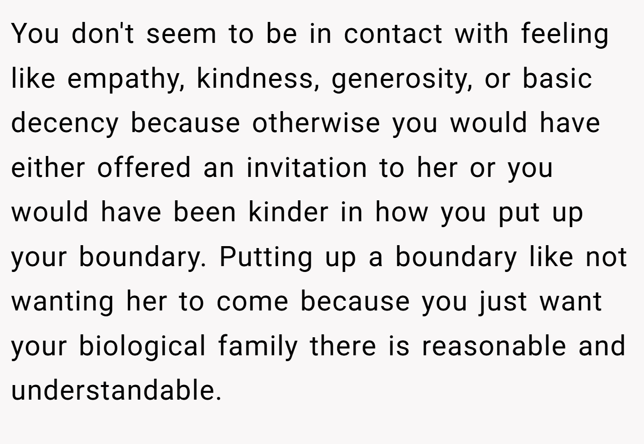 You don't seem to be in contact with feeling like empathy, kindness, generosity, or basic decency because otherwise you would have either offered an invitation to her or you would have been kinder in how you put up your boundary. Putting up a boundary like not wanting her to come because you just want your biological family there is reasonable and understandable.
