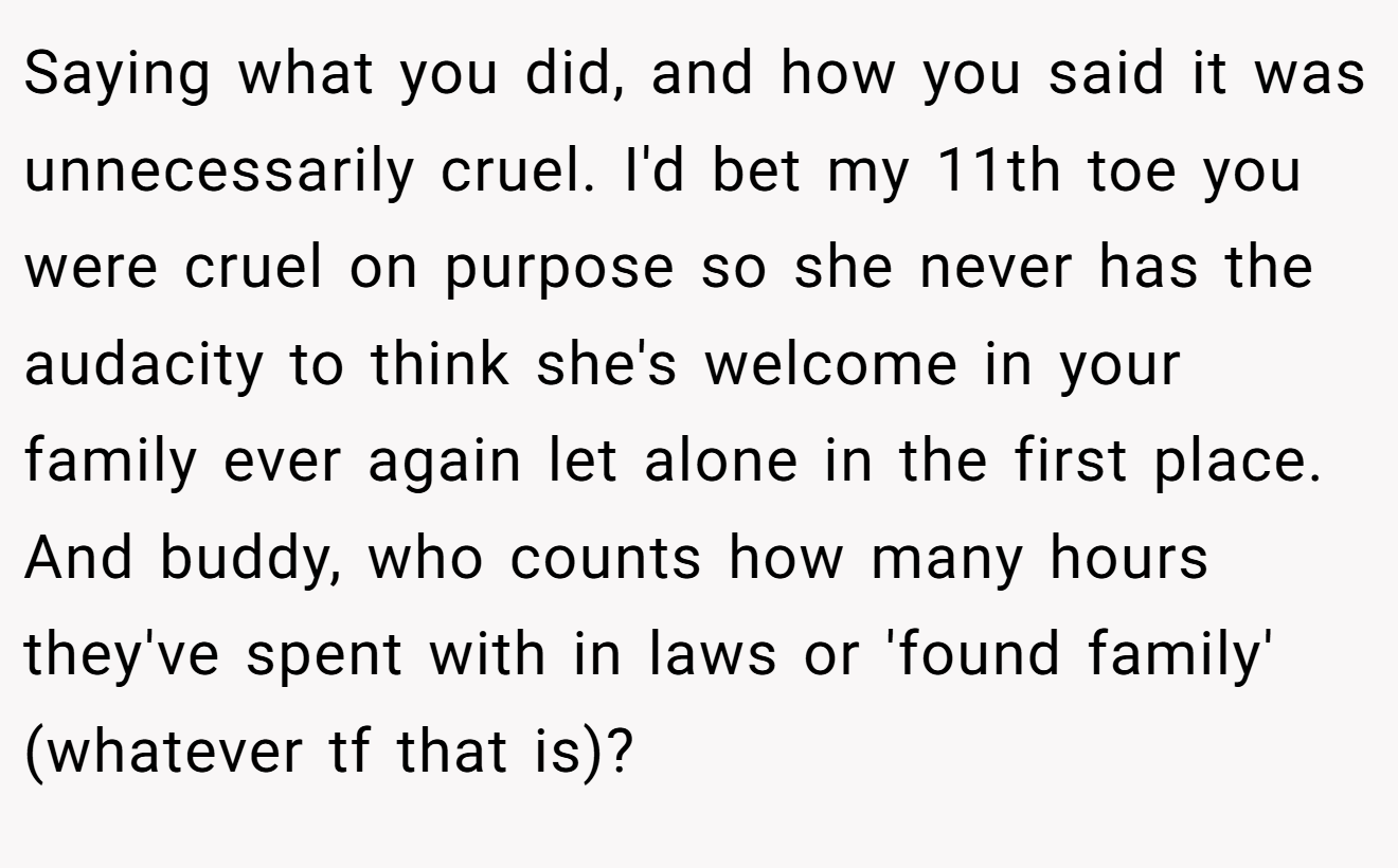 Saying what you did, and how you said it was unnecessarily cruel. I'd bet my 11th toe you were cruel on purpose so she never has the audacity to think she's welcome in your family ever again let alone in the first place. And buddy, who counts how many hours they've spent with in laws or 'found family' (whatever tf that is)?