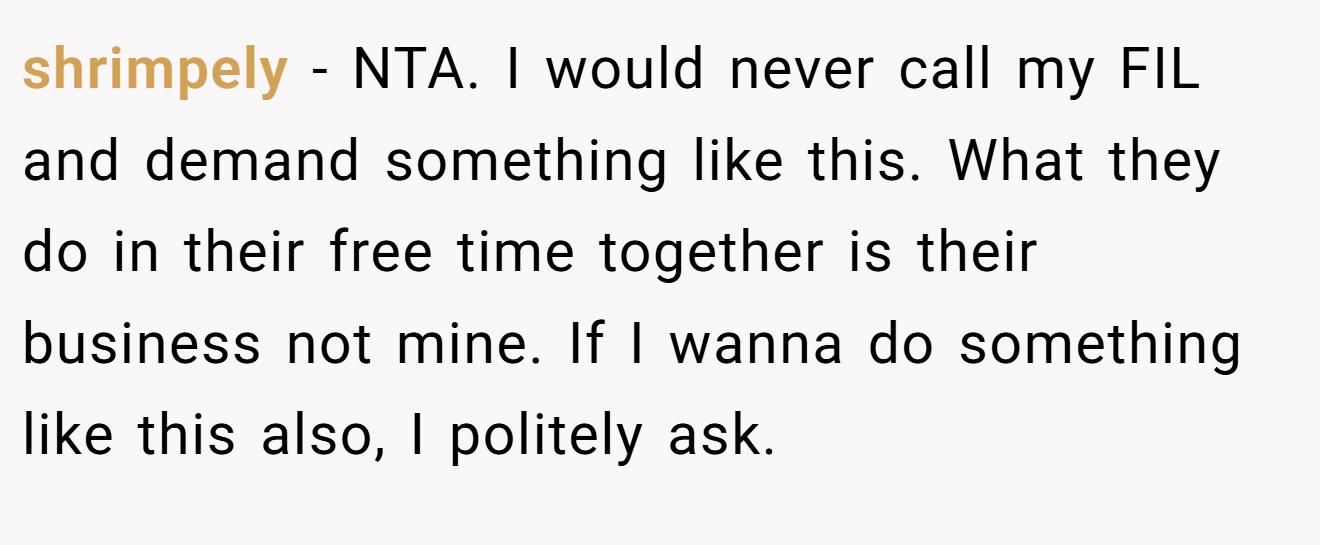 shrimpely - NTA. I would never call my FIL and demand something like this. What they do in their free time together is their business not mine. If I wanna do something like this also, I politely ask.