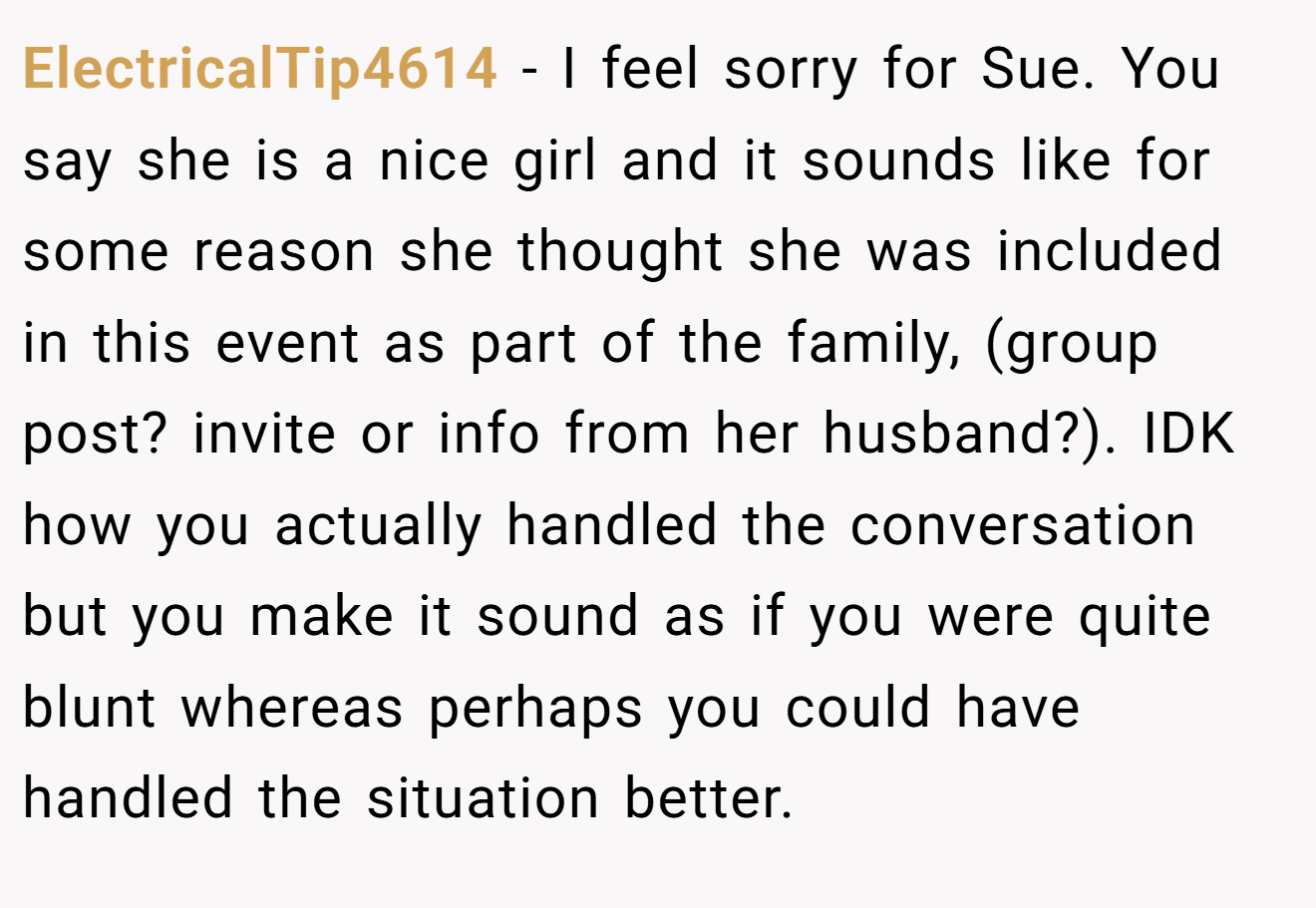 ElectricalTip4614 - I feel sorry for Sue. You say she is a nice girl and it sounds like for some reason she thought she was included in this event as part of the family, (group post? invite or info from her husband?). IDK how you actually handled the conversation but you make it sound as if you were quite blunt whereas perhaps you could have handled the situation better.