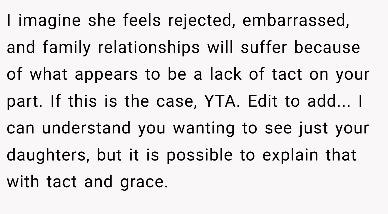 I imagine she feels rejected, embarrassed, and family relationships will suffer because of what appears to be a lack of tact on your part. If this is the case, YTA. Edit to add... I can understand you wanting to see just your daughters, but it is possible to explain that with tact and grace.