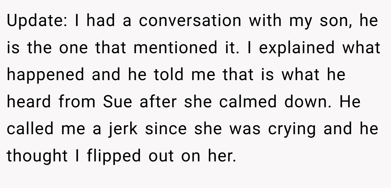 Update: I had a conversation with my son, he is the one that mentioned it. I explained what happened and he told me that is what he heard from Sue after she calmed down. He called me a jerk since she was crying and he thought I flipped out on her.