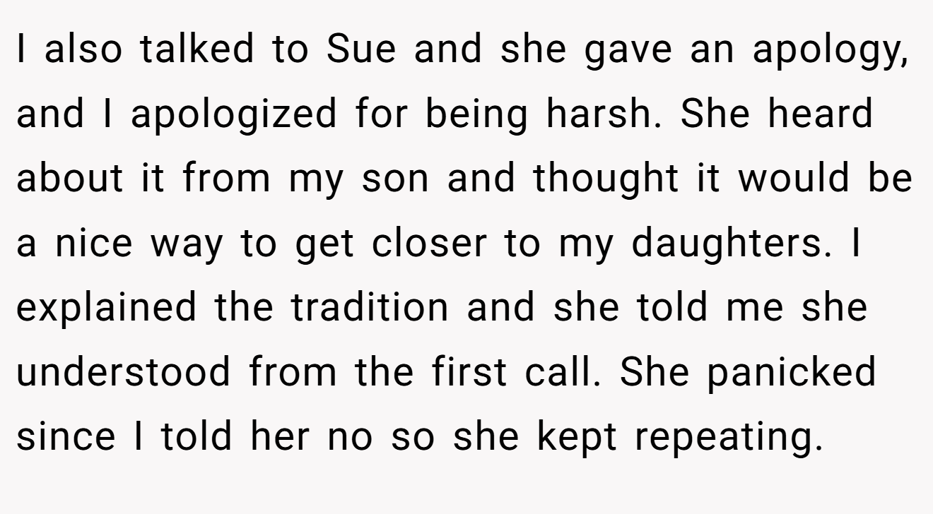 I also talked to Sue and she gave an apology, and I apologized for being harsh. She heard about it from my son and thought it would be a nice way to get closer to my daughters. I explained the tradition and she told me she understood from the first call. She panicked since I told her no so she kept repeating.