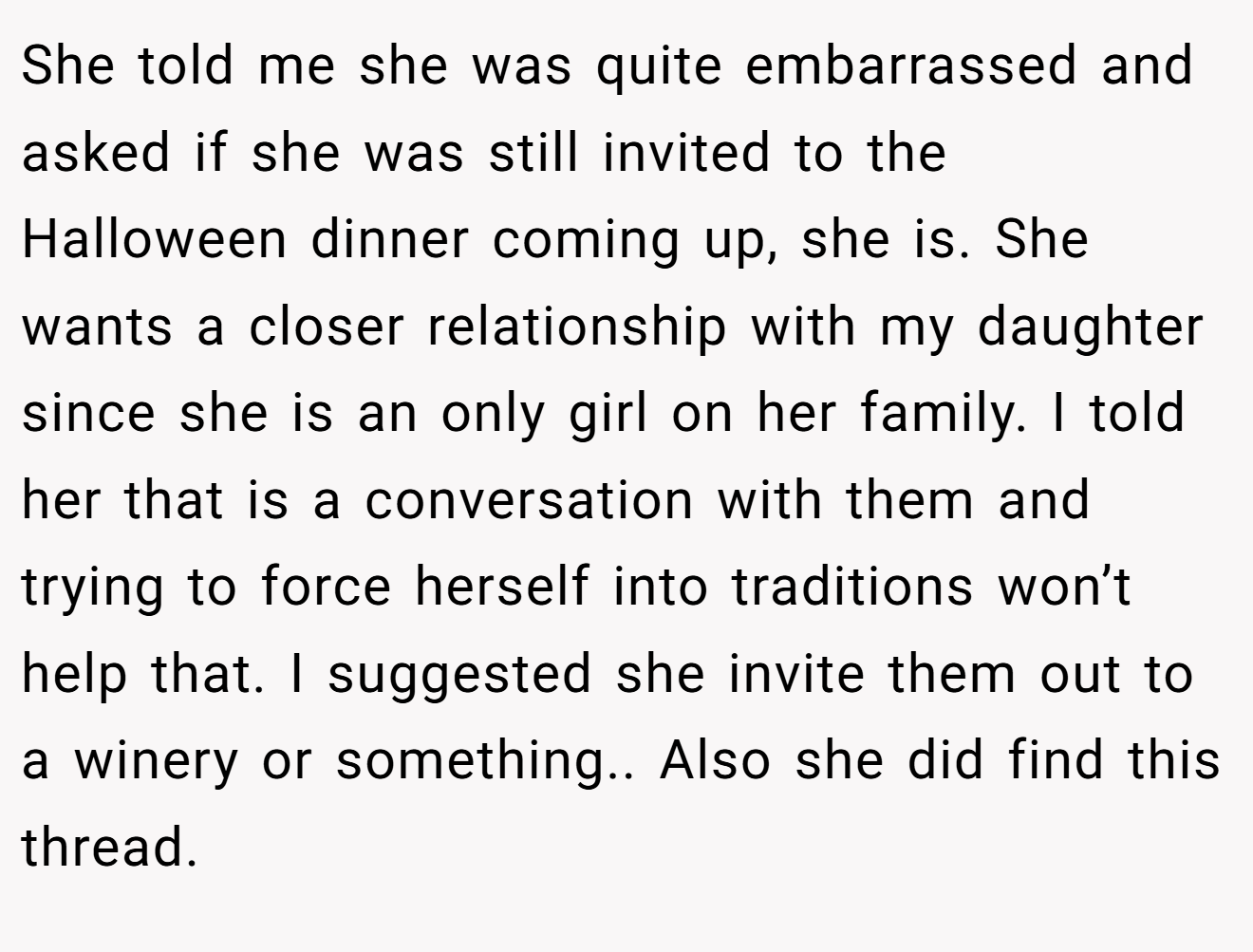 She told me she was quite embarrassed and asked if she was still invited to the Halloween dinner coming up, she is. She wants a closer relationship with my daughter since she is an only girl on her family. I told her that is a conversation with them and trying to force herself into traditions won’t help that. I suggested she invite them out to a winery or something.. Also she did find this thread.