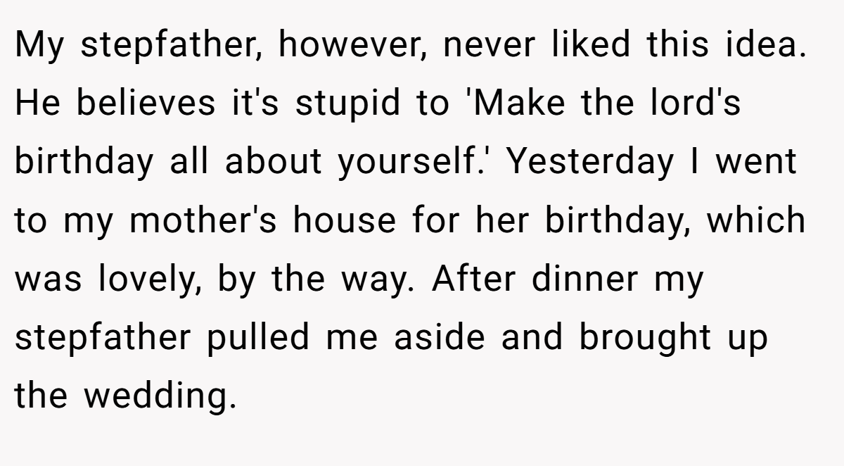 My stepfather, however, never liked this idea. He believes it's stupid to 'Make the lord's birthday all about yourself.' Yesterday I went to my mother's house for her birthday, which was lovely, by the way. After dinner my stepfather pulled me aside and brought up the wedding.