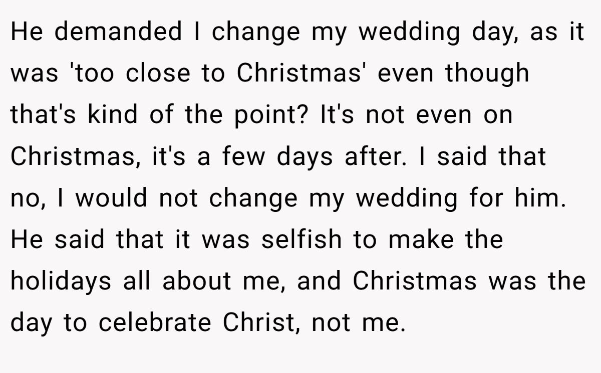 He demanded I change my wedding day, as it was 'too close to Christmas' even though that's kind of the point? It's not even on Christmas, it's a few days after. I said that no, I would not change my wedding for him. He said that it was selfish to make the holidays all about me, and Christmas was the day to celebrate Christ, not me.