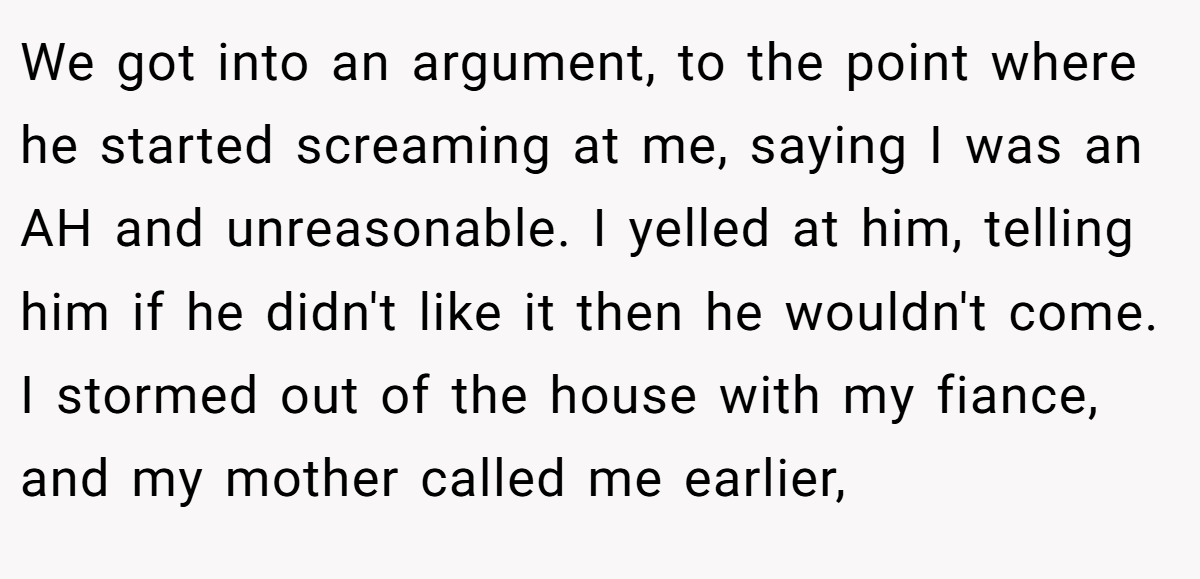 We got into an argument, to the point where he started screaming at me, saying I was an AH and unreasonable. I yelled at him, telling him if he didn't like it then he wouldn't come. I stormed out of the house with my fiance, and my mother called me earlier,