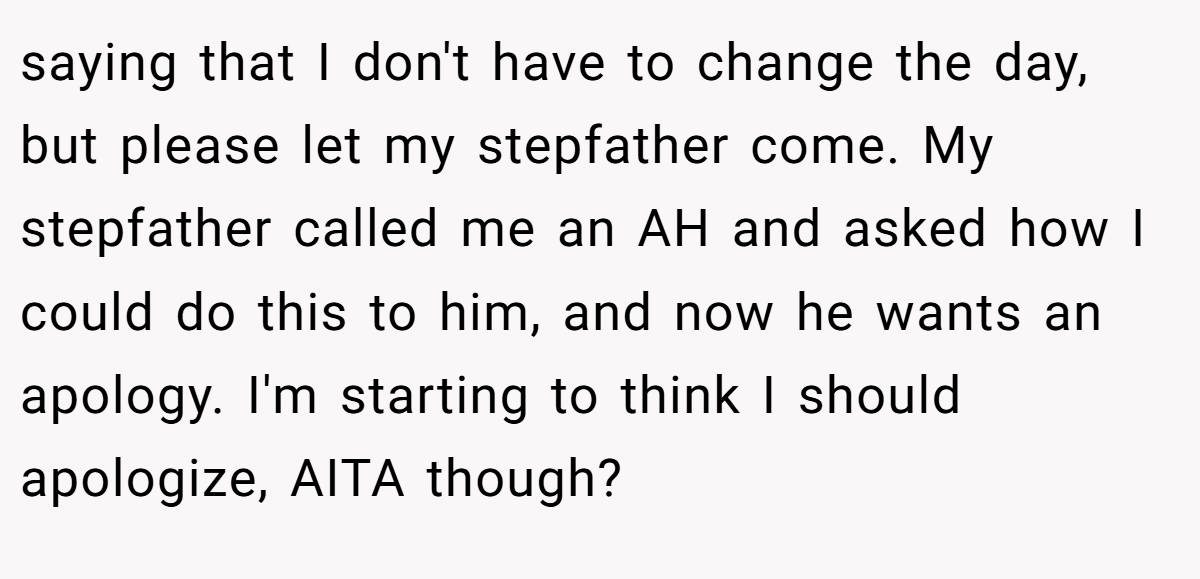 saying that I don't have to change the day, but please let my stepfather come. My stepfather called me an AH and asked how I could do this to him, and now he wants an apology. I'm starting to think I should apologize, AITA though?