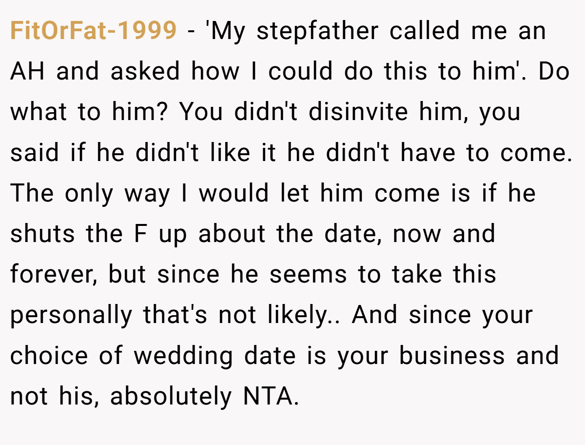 FitOrFat-1999 - 'My stepfather called me an AH and asked how I could do this to him'. Do what to him? You didn't disinvite him, you said if he didn't like it he didn't have to come. The only way I would let him come is if he shuts the F up about the date, now and forever, but since he seems to take this personally that's not likely.. And since your choice of wedding date is your business and not his, absolutely NTA.