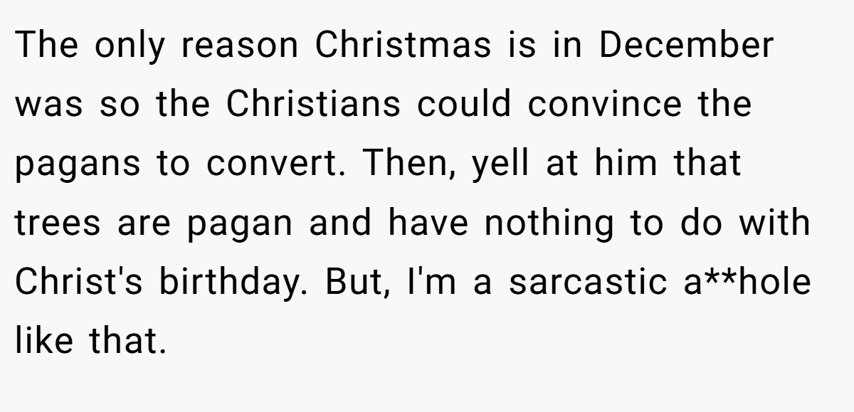 The only reason Christmas is in December was so the Christians could convince the pagans to convert. Then, yell at him that trees are pagan and have nothing to do with Christ's birthday. But, I'm a sarcastic a**hole like that.