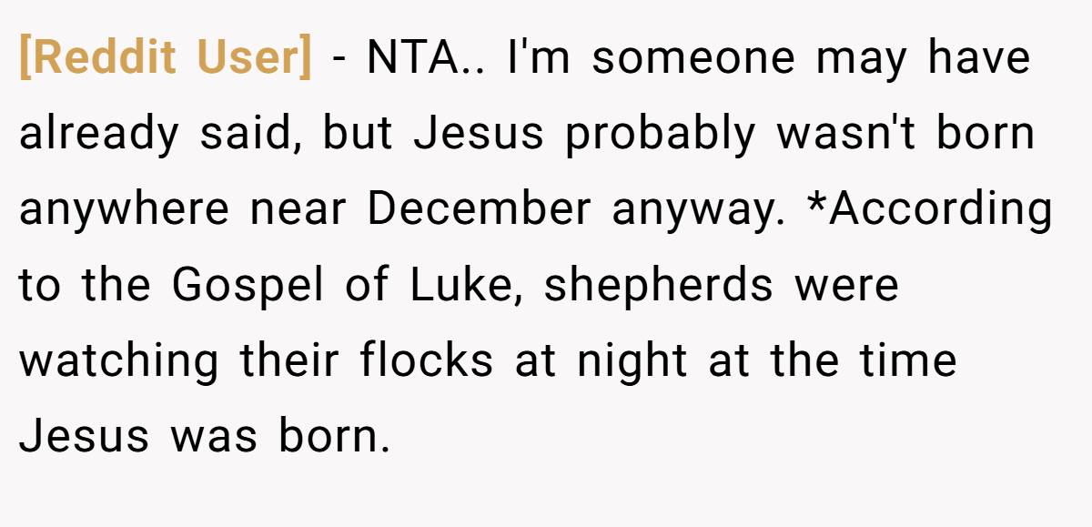 [Reddit User] - NTA.. I'm someone may have already said, but Jesus probably wasn't born anywhere near December anyway. *According to the Gospel of Luke, shepherds were watching their flocks at night at the time Jesus was born.