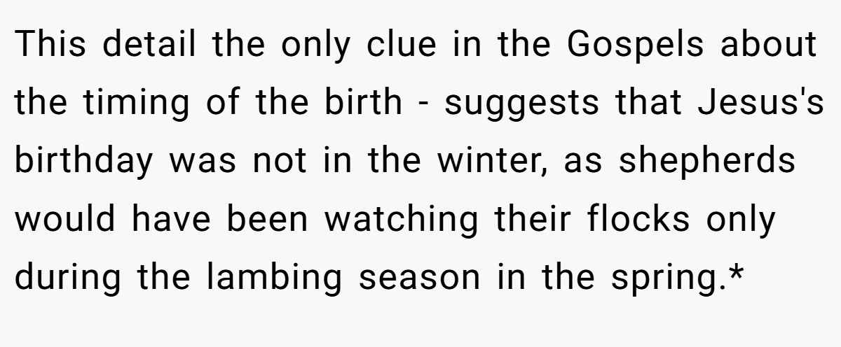 This detail the only clue in the Gospels about the timing of the birth - suggests that Jesus's birthday was not in the winter, as shepherds would have been watching their flocks only during the lambing season in the spring.*