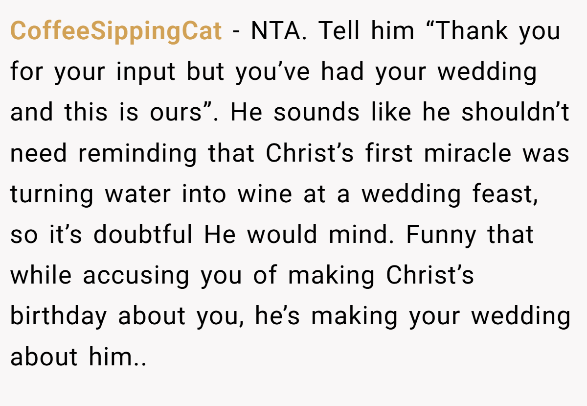 CoffeeSippingCat - NTA. Tell him “Thank you for your input but you’ve had your wedding and this is ours”. He sounds like he shouldn’t need reminding that Christ’s first miracle was turning water into wine at a wedding feast, so it’s doubtful He would mind. Funny that while accusing you of making Christ’s birthday about you, he’s making your wedding about him..