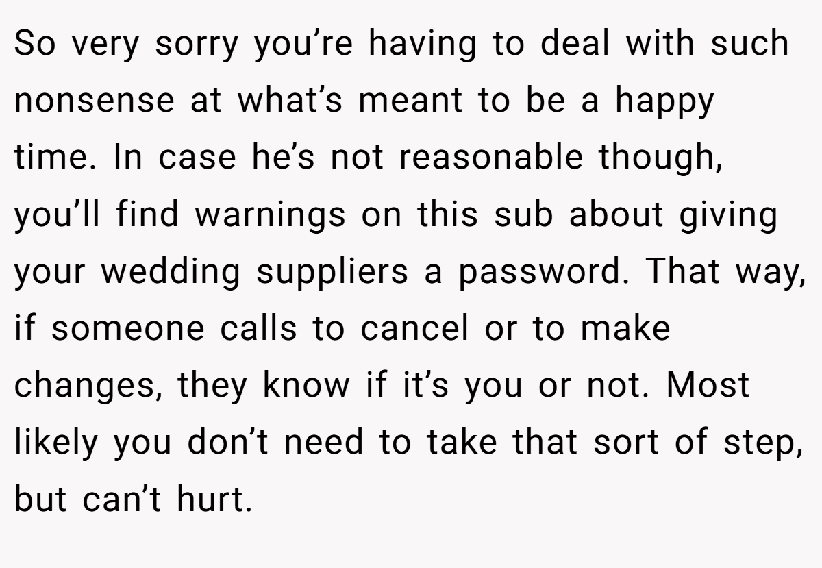 So very sorry you’re having to deal with such nonsense at what’s meant to be a happy time. In case he’s not reasonable though, you’ll find warnings on this sub about giving your wedding suppliers a password. That way, if someone calls to cancel or to make changes, they know if it’s you or not. Most likely you don’t need to take that sort of step, but can’t hurt.