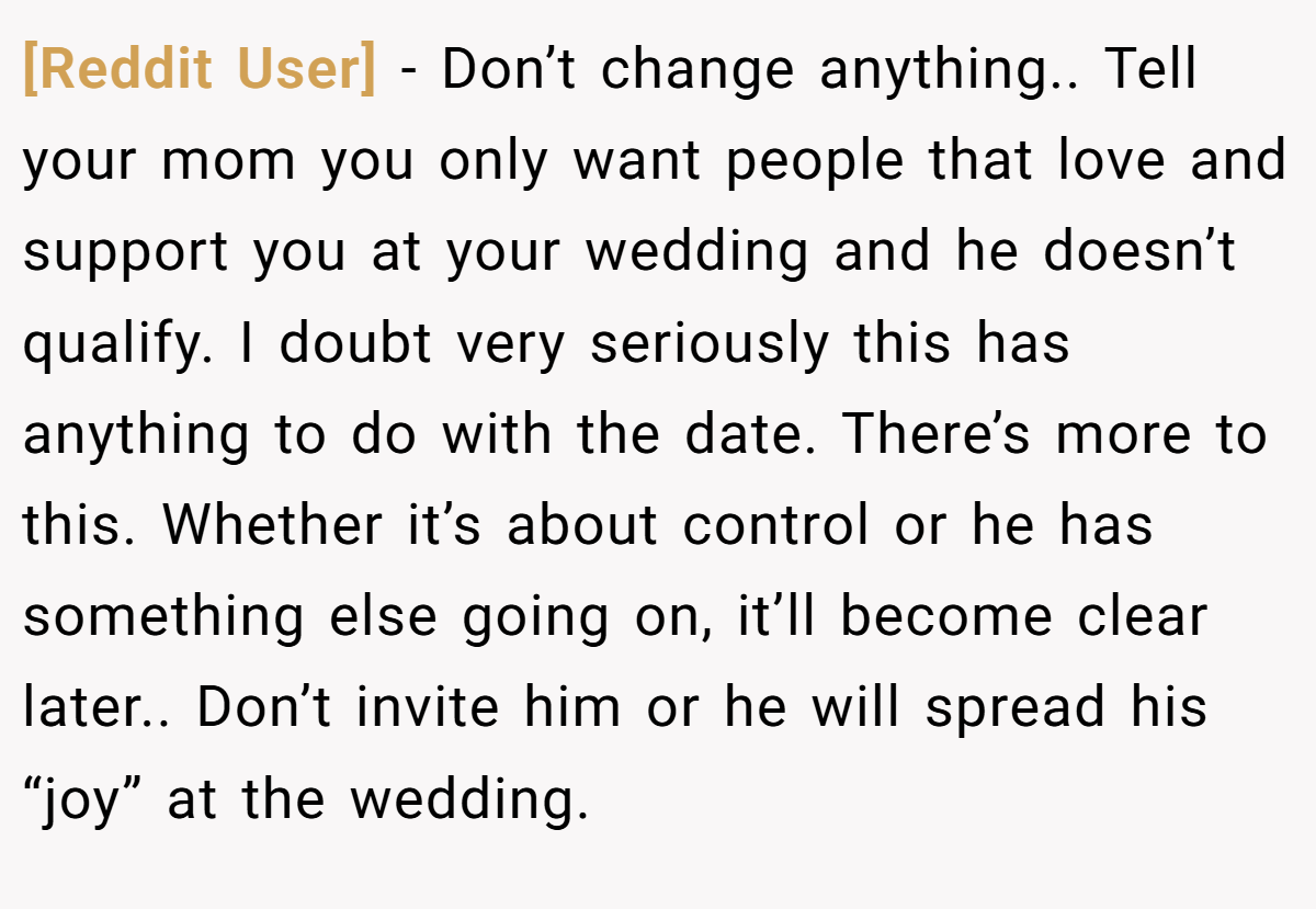 [Reddit User] - Don’t change anything.. Tell your mom you only want people that love and support you at your wedding and he doesn’t qualify. I doubt very seriously this has anything to do with the date. There’s more to this. Whether it’s about control or he has something else going on, it’ll become clear later.. Don’t invite him or he will spread his “joy” at the wedding.
