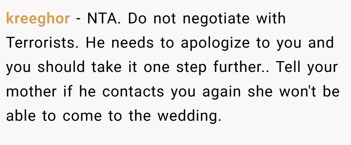 kreeghor - NTA. Do not negotiate with Terrorists. He needs to apologize to you and you should take it one step further.. Tell your mother if he contacts you again she won't be able to come to the wedding.