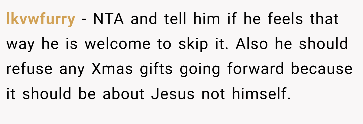 lkvwfurry - NTA and tell him if he feels that way he is welcome to skip it. Also he should refuse any Xmas gifts going forward because it should be about Jesus not himself.
