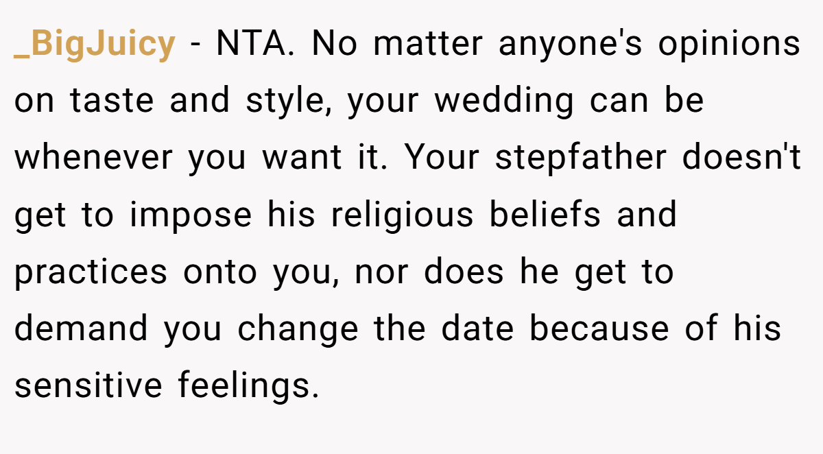 _BigJuicy - NTA. No matter anyone's opinions on taste and style, your wedding can be whenever you want it. Your stepfather doesn't get to impose his religious beliefs and practices onto you, nor does he get to demand you change the date because of his sensitive feelings.