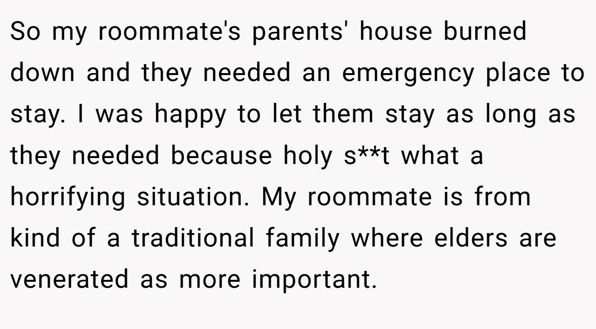 So my roommate's parents' house burned down and they needed an emergency place to stay. I was happy to let them stay as long as they needed because holy s**t what a horrifying situation. My roommate is from kind of a traditional family where elders are venerated as more important.