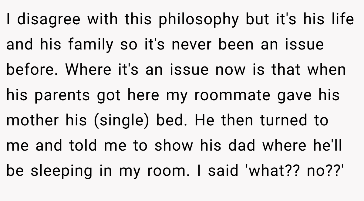 I disagree with this philosophy but it's his life and his family so it's never been an issue before. Where it's an issue now is that when his parents got here my roommate gave his mother his (single) bed. He then turned to me and told me to show his dad where he'll be sleeping in my room. I said 'what?? no??'