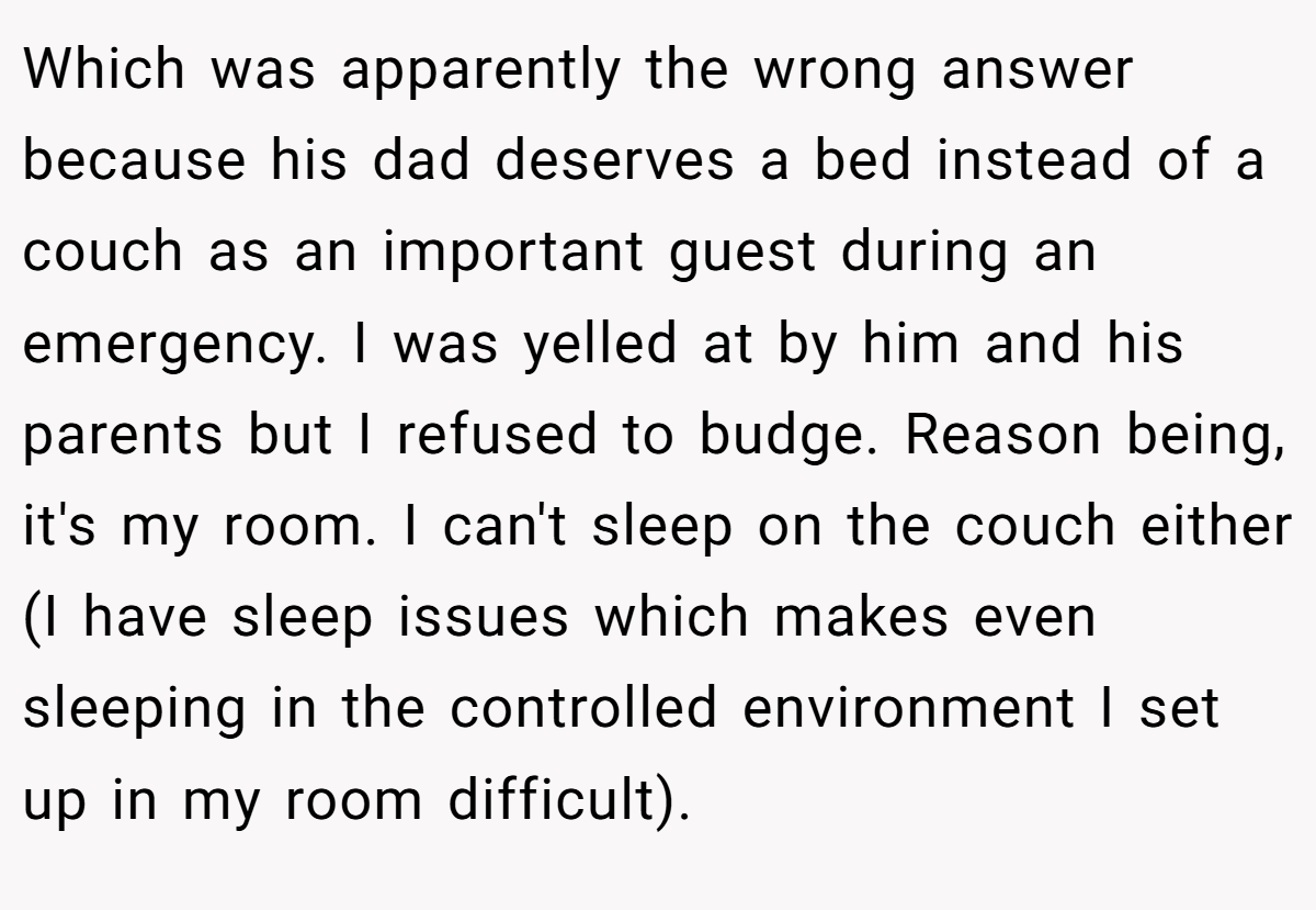 Which was apparently the wrong answer because his dad deserves a bed instead of a couch as an important guest during an emergency. I was yelled at by him and his parents but I refused to budge. Reason being, it's my room. I can't sleep on the couch either (I have sleep issues which makes even sleeping in the controlled environment I set up in my room difficult).