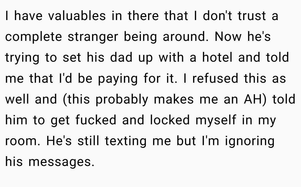 I have valuables in there that I don't trust a complete stranger being around. Now he's trying to set his dad up with a hotel and told me that I'd be paying for it. I refused this as well and (this probably makes me an AH) told him to get fucked and locked myself in my room. He's still texting me but I'm ignoring his messages.