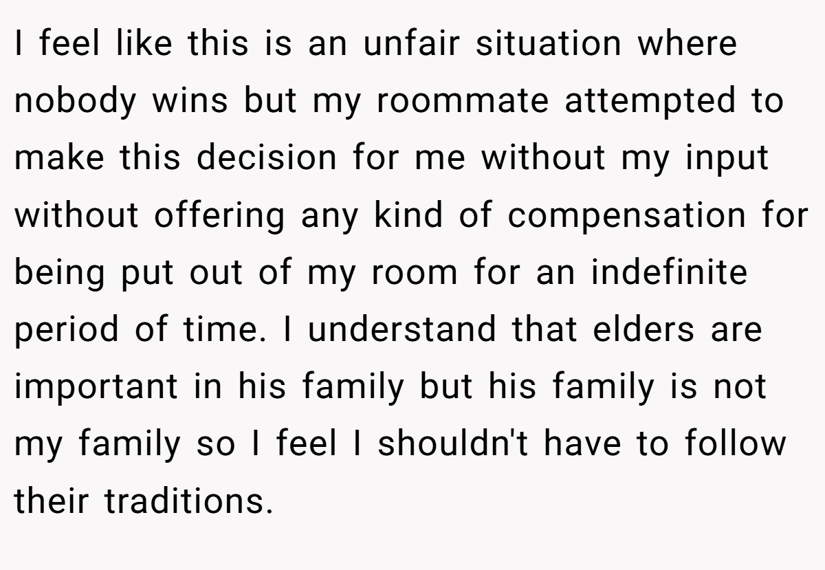 I feel like this is an unfair situation where nobody wins but my roommate attempted to make this decision for me without my input without offering any kind of compensation for being put out of my room for an indefinite period of time. I understand that elders are important in his family but his family is not my family so I feel I shouldn't have to follow their traditions.