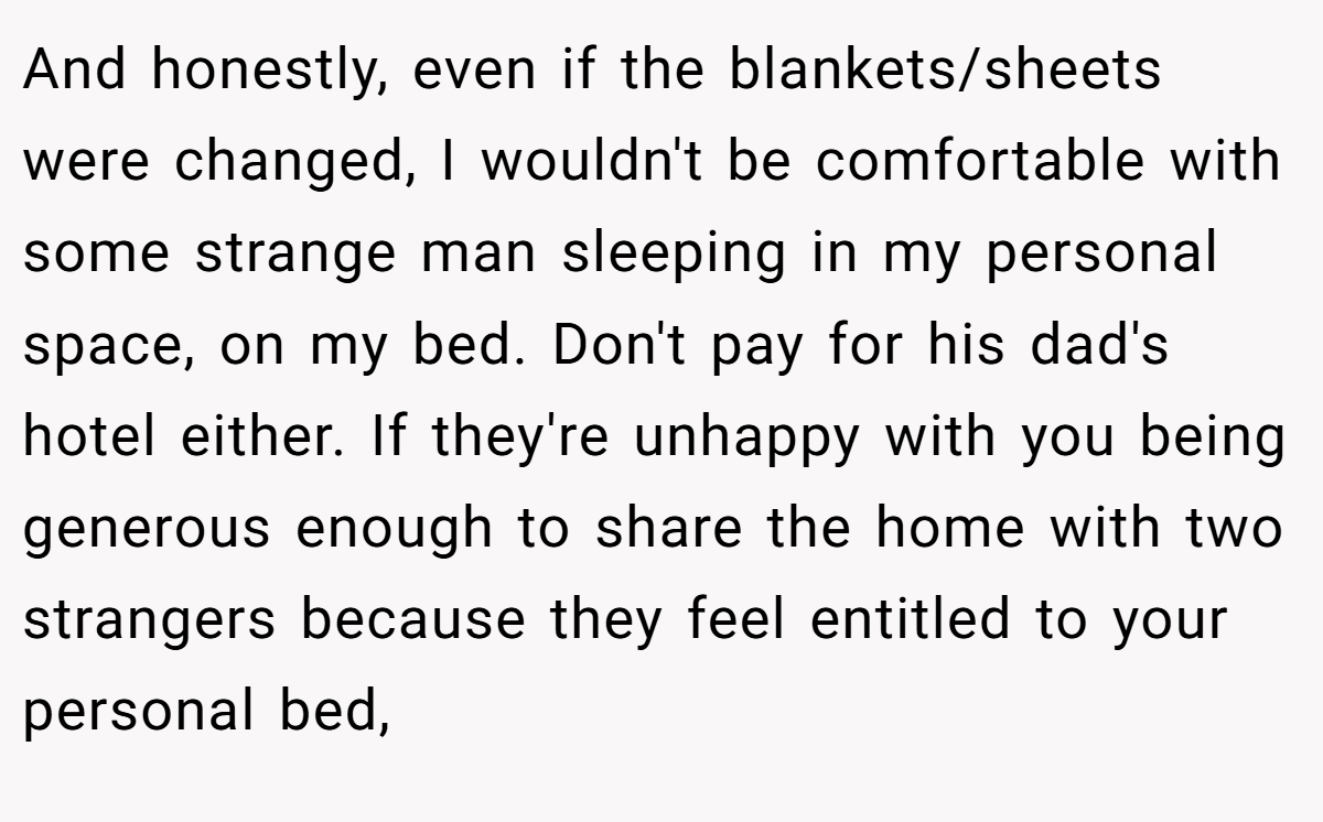 And honestly, even if the blankets/sheets were changed, I wouldn't be comfortable with some strange man sleeping in my personal space, on my bed. Don't pay for his dad's hotel either. If they're unhappy with you being generous enough to share the home with two strangers because they feel entitled to your personal bed,