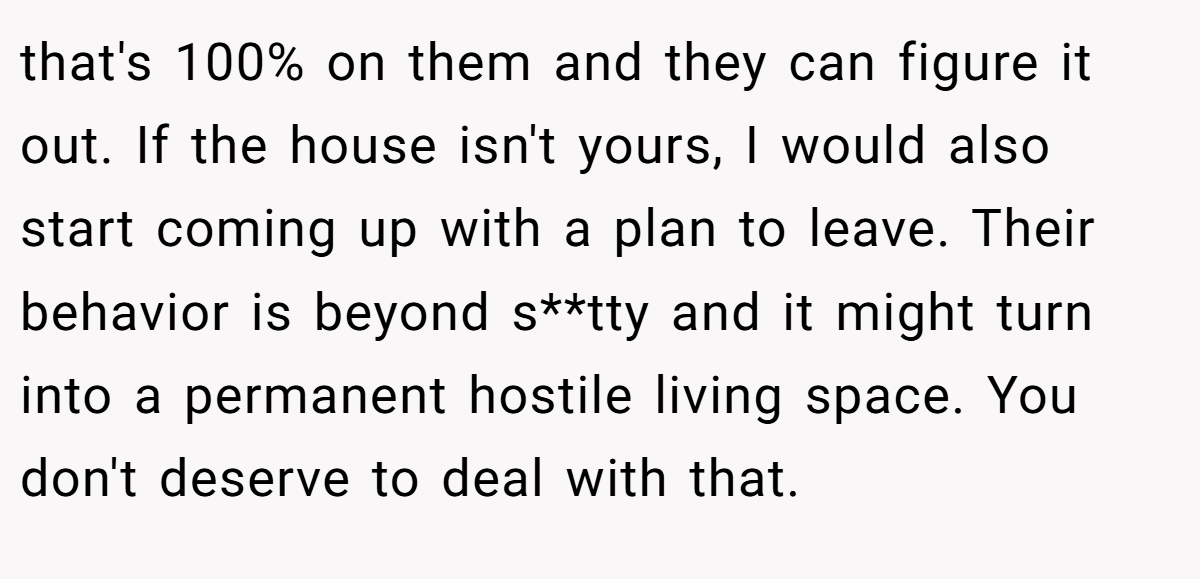 that's 100% on them and they can figure it out. If the house isn't yours, I would also start coming up with a plan to leave. Their behavior is beyond s**tty and it might turn into a permanent hostile living space. You don't deserve to deal with that.
