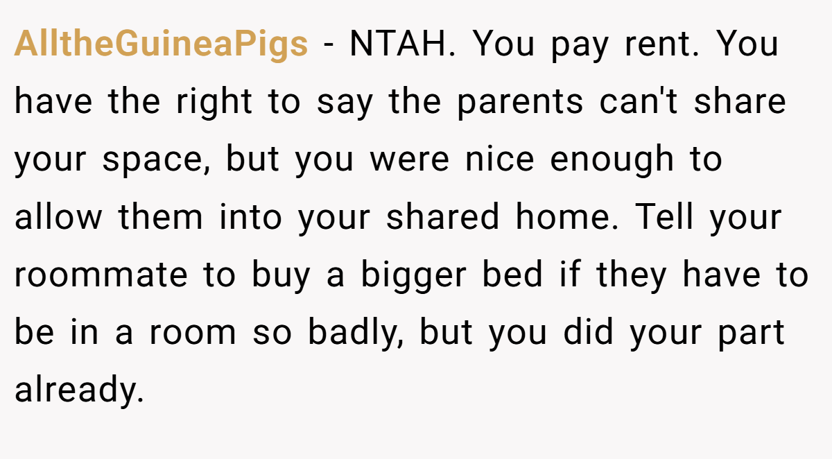 AlltheGuineaPigs − NTAH. You pay rent. You have the right to say the parents can't share your space, but you were nice enough to allow them into your shared home. Tell your roommate to buy a bigger bed if they have to be in a room so badly, but you did your part already.