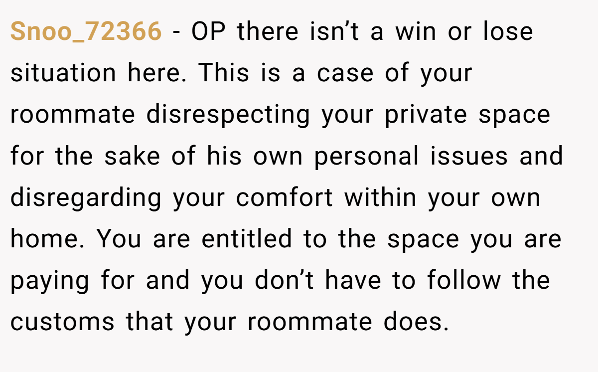 Snoo_72366 − OP there isn’t a win or lose situation here. This is a case of your roommate disrespecting your private space for the sake of his own personal issues and disregarding your comfort within your own home. You are entitled to the space you are paying for and you don’t have to follow the customs that your roommate does.
