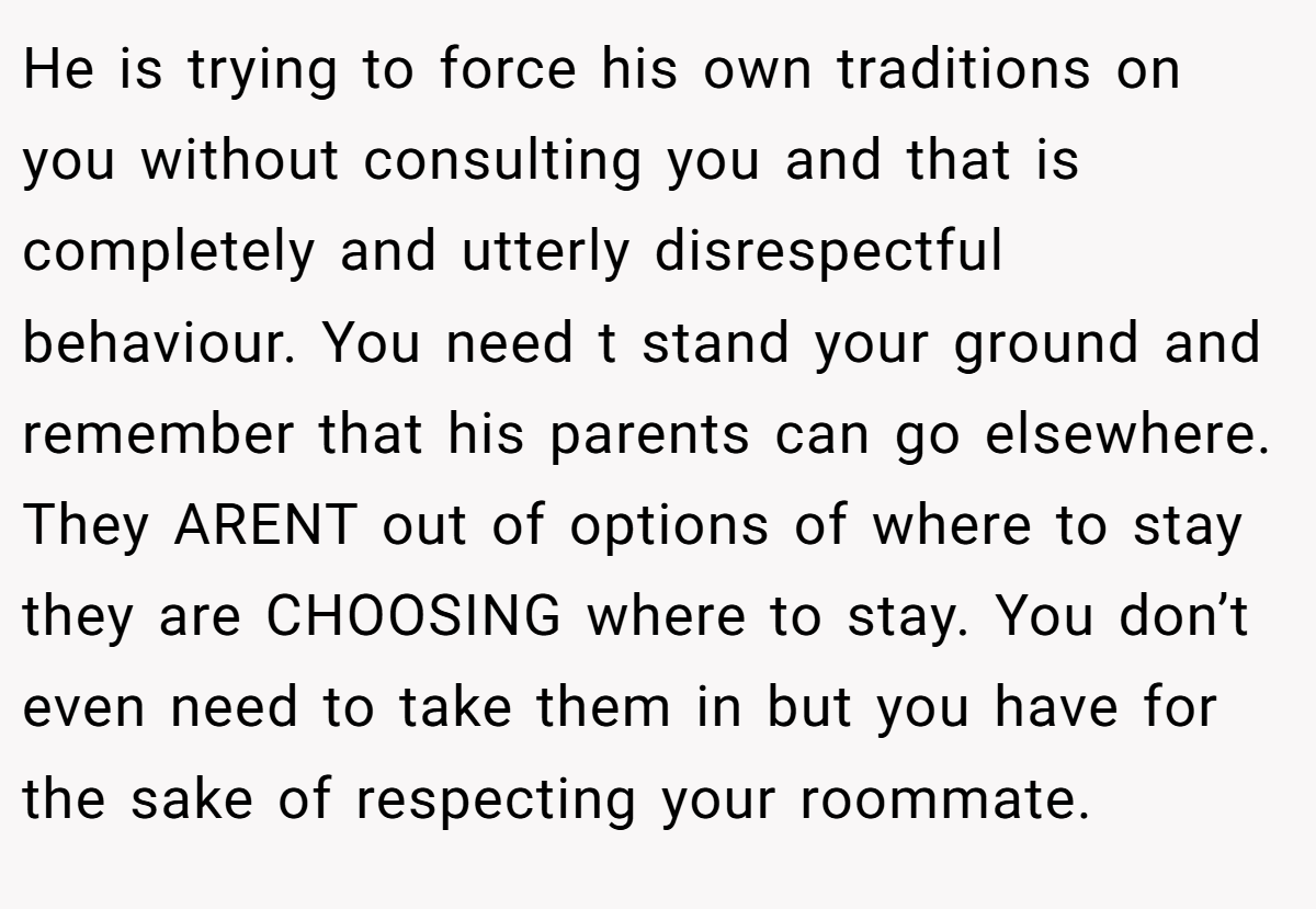 He is trying to force his own traditions on you without consulting you and that is completely and utterly disrespectful behaviour. You need t stand your ground and remember that his parents can go elsewhere. They ARENT out of options of where to stay they are CHOOSING where to stay. You don’t even need to take them in but you have for the sake of respecting your roommate.