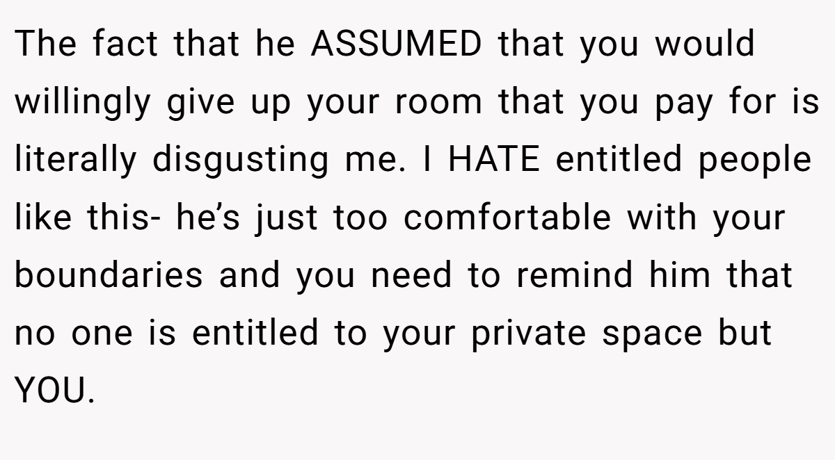 The fact that he ASSUMED that you would willingly give up your room that you pay for is literally disgusting me. I HATE entitled people like this- he’s just too comfortable with your boundaries and you need to remind him that no one is entitled to your private space but YOU.