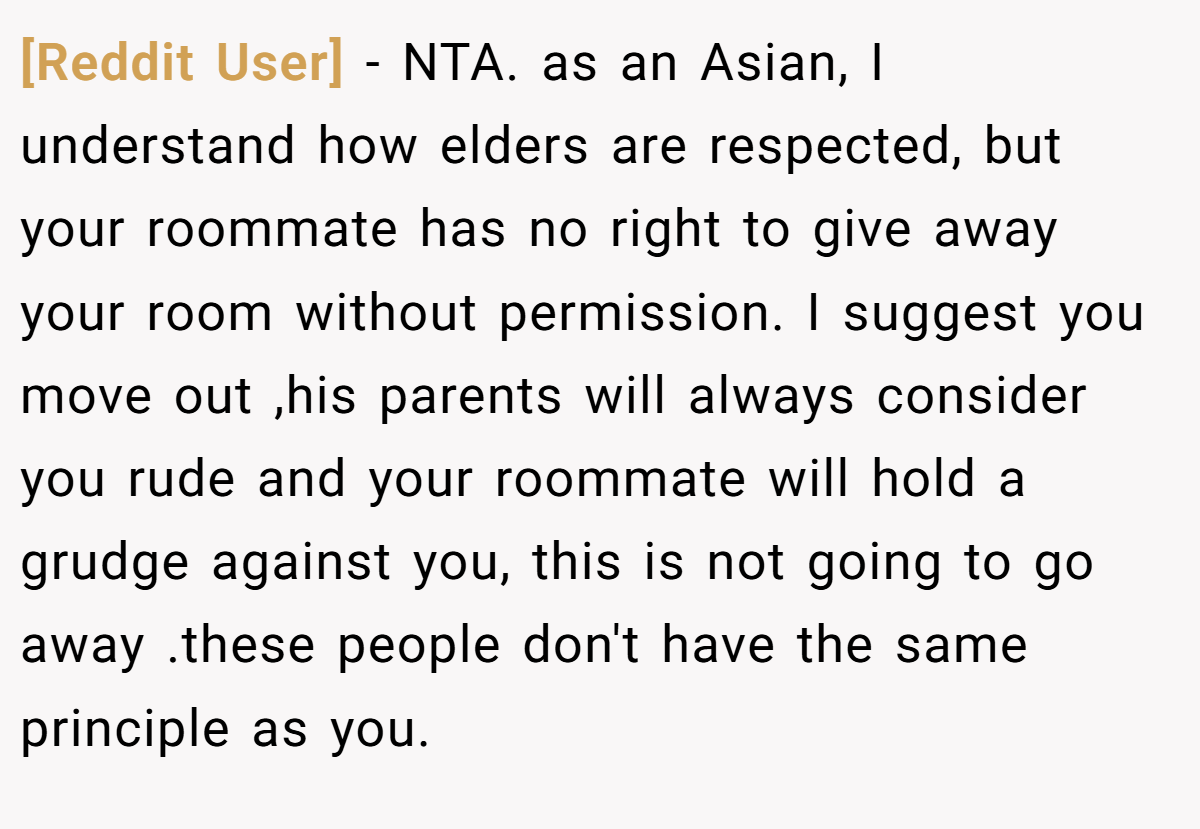 [Reddit User] − NTA. as an Asian, I understand how elders are respected, but your roommate has no right to give away your room without permission. I suggest you move out ,his parents will always consider you rude and your roommate will hold a grudge against you, this is not going to go away .these people don't have the same principle as you.