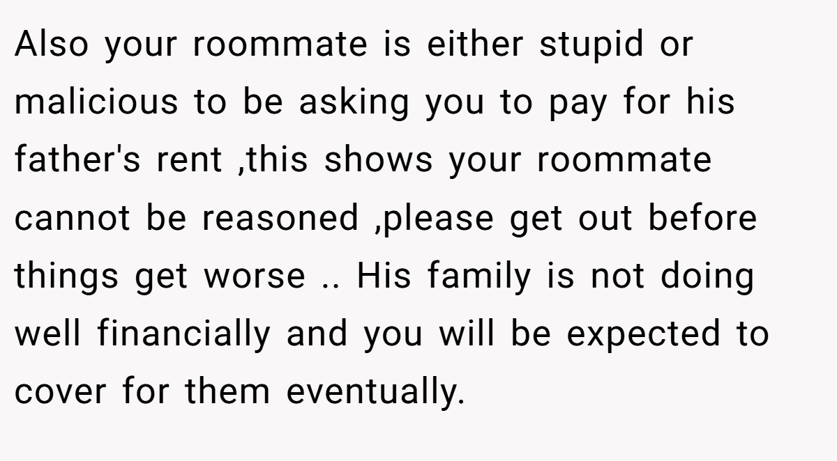 Also your roommate is either stupid or malicious to be asking you to pay for his father's rent ,this shows your roommate cannot be reasoned ,please get out before things get worse .. His family is not doing well financially and you will be expected to cover for them eventually.
