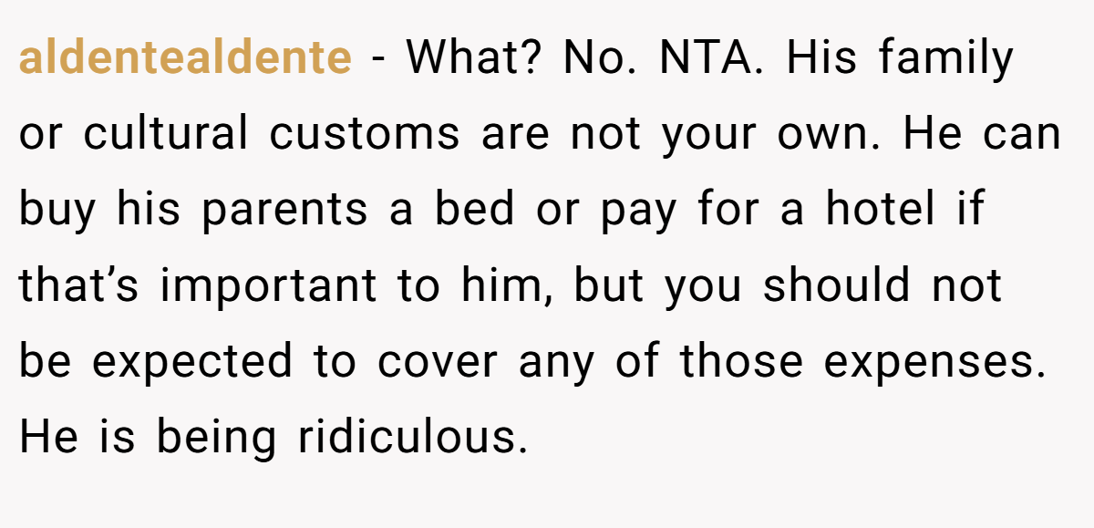 aldentealdente − What? No. NTA. His family or cultural customs are not your own. He can buy his parents a bed or pay for a hotel if that’s important to him, but you should not be expected to cover any of those expenses. He is being ridiculous.