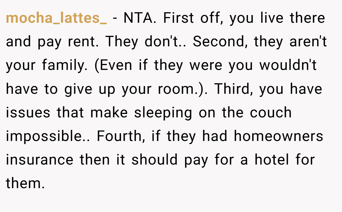 mocha_lattes_ − NTA. First off, you live there and pay rent. They don't.. Second, they aren't your family. (Even if they were you wouldn't have to give up your room.). Third, you have issues that make sleeping on the couch impossible.. Fourth, if they had homeowners insurance then it should pay for a hotel for them.