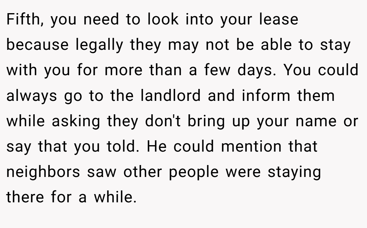 Fifth, you need to look into your lease because legally they may not be able to stay with you for more than a few days. You could always go to the landlord and inform them while asking they don't bring up your name or say that you told. He could mention that neighbors saw other people were staying there for a while.