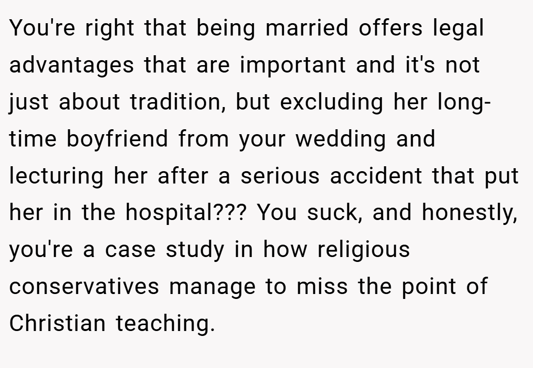 You're right that being married offers legal advantages that are important and it's not just about tradition, but excluding her long-time boyfriend from your wedding and lecturing her after a serious accident that put her in the hospital??? You suck, and honestly, you're a case study in how religious conservatives manage to miss the point of Christian teaching.