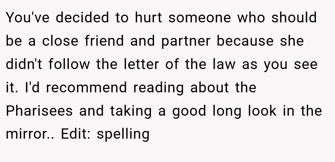 You've decided to hurt someone who should be a close friend and partner because she didn't follow the letter of the law as you see it. I'd recommend reading about the Pharisees and taking a good long look in the mirror.. Edit: spelling