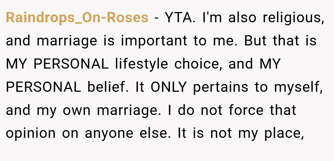 Raindrops_On-Roses − YTA. I'm also religious, and marriage is important to me. But that is MY PERSONAL lifestyle choice, and MY PERSONAL belief. It ONLY pertains to myself, and my own marriage. I do not force that opinion on anyone else. It is not my place,