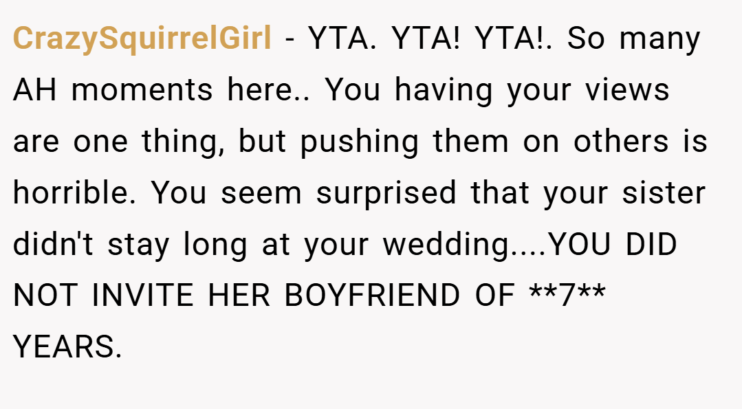 CrazySquirrelGirl − YTA. YTA! YTA!. So many AH moments here.. You having your views are one thing, but pushing them on others is horrible. You seem surprised that your sister didn't stay long at your wedding....YOU DID NOT INVITE HER BOYFRIEND OF **7** YEARS.