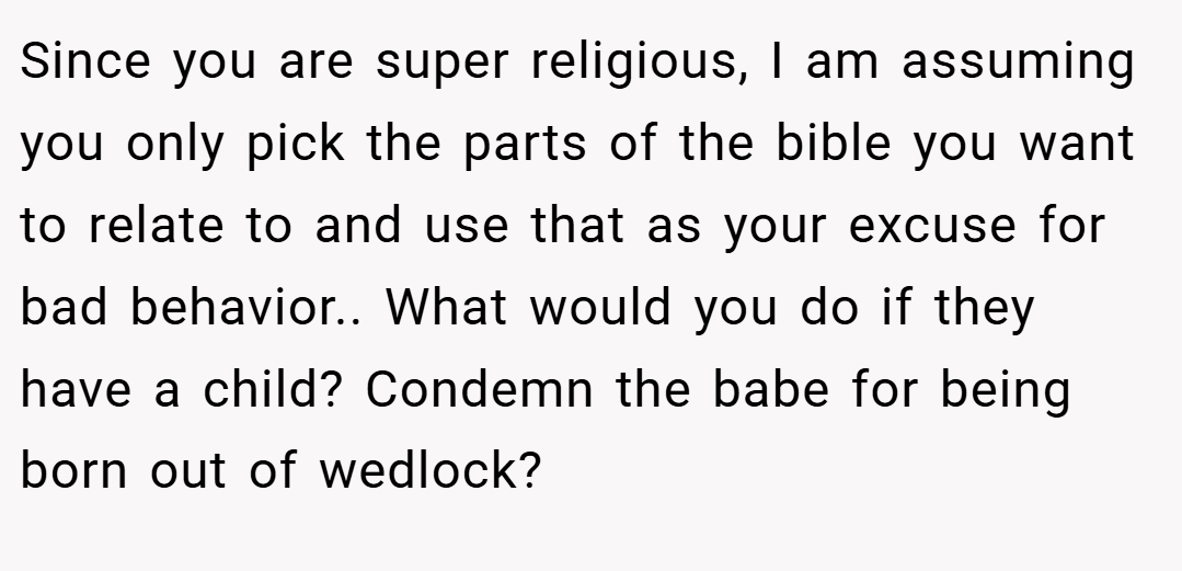Since you are super religious, I am assuming you only pick the parts of the bible you want to relate to and use that as your excuse for bad behavior.. What would you do if they have a child? Condemn the babe for being born out of wedlock?