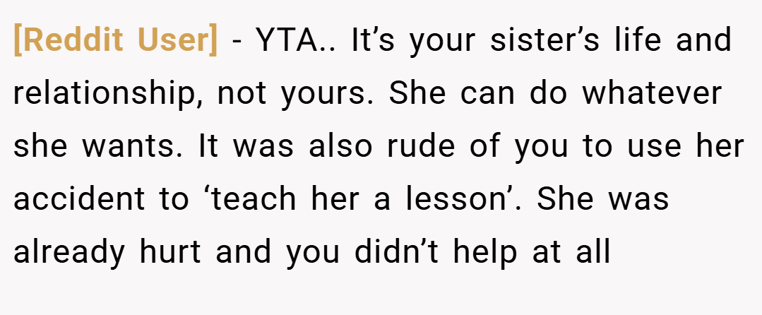 [Reddit User] − YTA.. It’s your sister’s life and relationship, not yours. She can do whatever she wants. It was also rude of you to use her accident to ‘teach her a lesson’. She was already hurt and you didn’t help at all