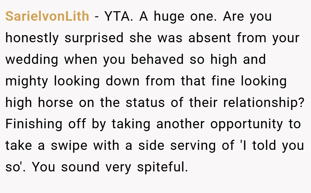 SarielvonLith − YTA. A huge one. Are you honestly surprised she was absent from your wedding when you behaved so high and mighty looking down from that fine looking high horse on the status of their relationship? Finishing off by taking another opportunity to take a swipe with a side serving of 'I told you so'. You sound very spiteful.