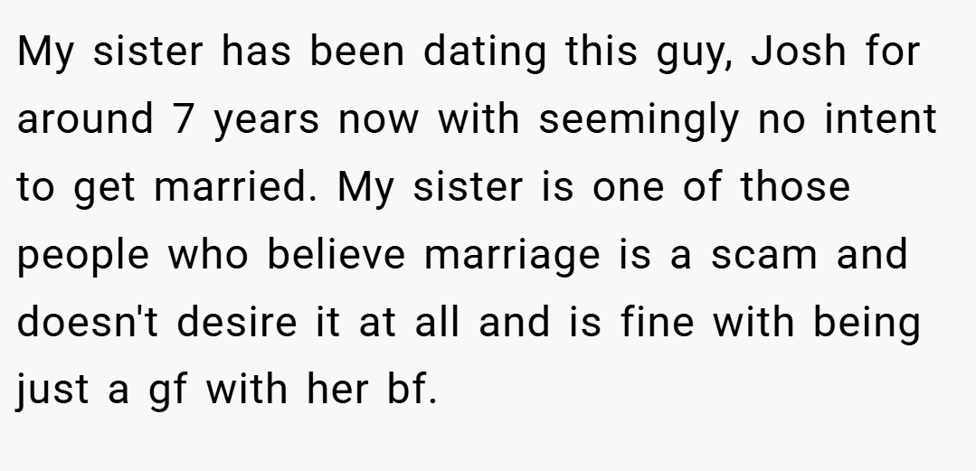 My sister has been dating this guy, Josh for around 7 years now with seemingly no intent to get married. My sister is one of those people who believe marriage is a scam and doesn't desire it at all and is fine with being just a gf with her bf.