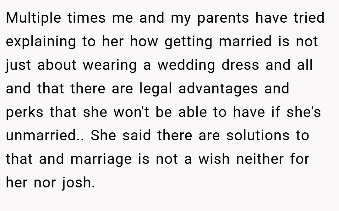 Multiple times me and my parents have tried explaining to her how getting married is not just about wearing a wedding dress and all and that there are legal advantages and perks that she won't be able to have if she's unmarried.. She said there are solutions to that and marriage is not a wish neither for her nor josh.