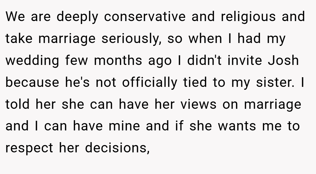 We are deeply conservative and religious and take marriage seriously, so when I had my wedding few months ago I didn't invite Josh because he's not officially tied to my sister. I told her she can have her views on marriage and I can have mine and if she wants me to respect her decisions,