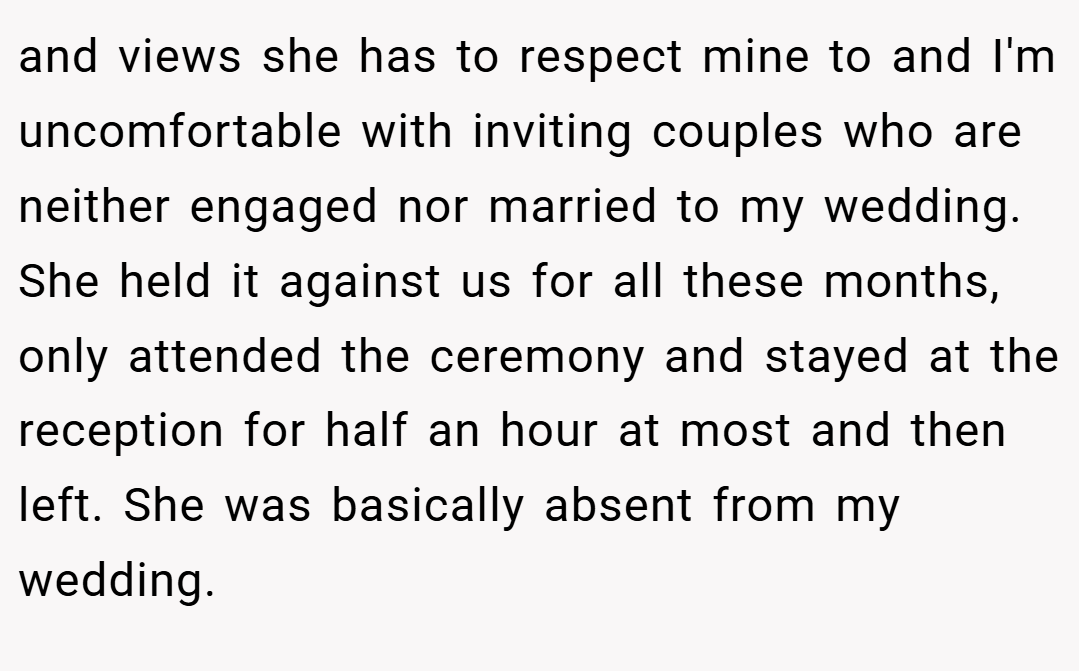 and views she has to respect mine to and I'm uncomfortable with inviting couples who are neither engaged nor married to my wedding. She held it against us for all these months, only attended the ceremony and stayed at the reception for half an hour at most and then left. She was basically absent from my wedding.